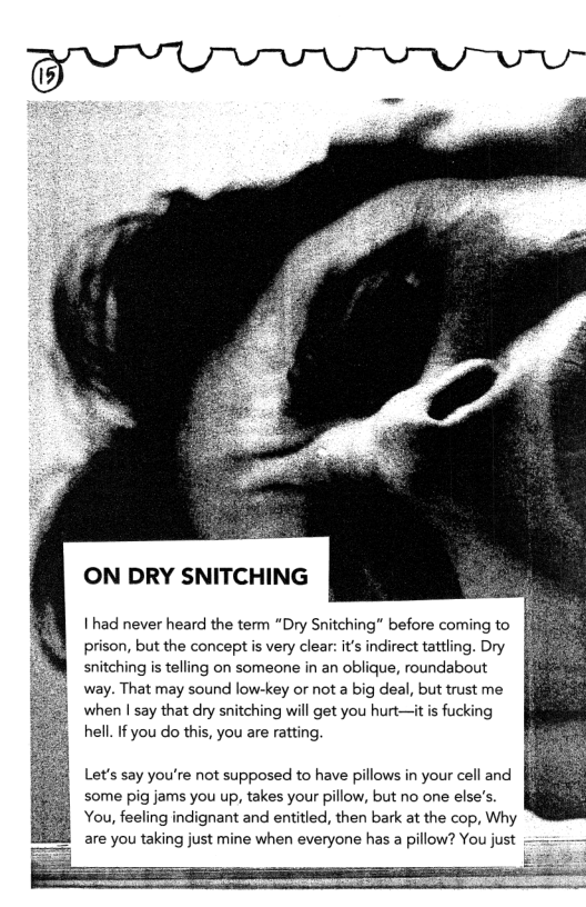 ON DRY SNITCHING  1 had never heard the term “Dry Snitching” before coming to prison, but the concept s very clear it’s indirect tattling. Dry snitching s telling on someone in an oblique, roundabout way. That may sound low-key or not a big deal, but trust me when | say that dry snitching will get you hurt—it is fucking hell. If you do this, you are ratting.  Let’s say you’re not supposed to have pillows in your cell and some pig jams you up, takes your pillow, but no one else’s.  You, feeling indignant and entitled, then bark at the cop, Why are you taking just mine when everyone has a pillow? You just  